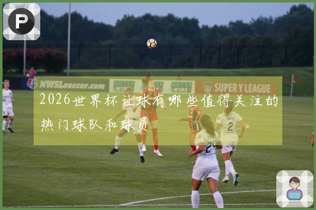 2026世界杯让球有哪些值得关注的热门球队和球员
